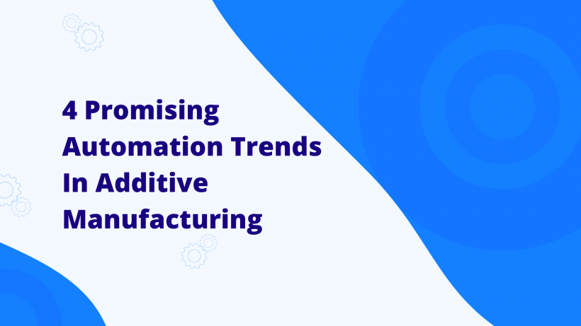 Four Emerging Automation Trends Shaping Additive Manufacturing